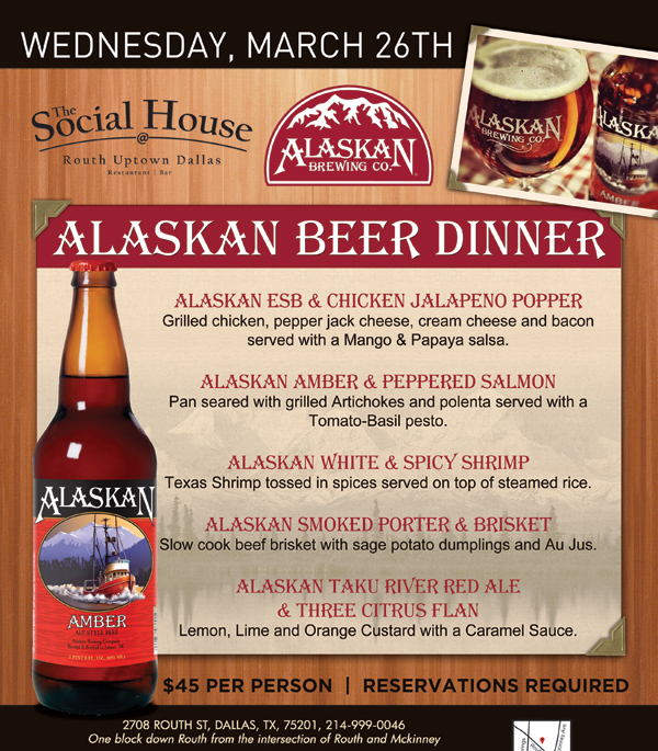 Social House

Wednesday, March 26th - Alaskan Beer Dinner

Alaskan ESB & Chicken Jalapeno Popper

Alaskan Amber & Peppered Salmon

Alaskan White & Spicy Shrimp

Alaskan Smoked Porter & Brisket

Alaskan Taku River Red Ale & Three Citrus Flan

$45 Per Person | Reservations Required
