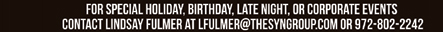 For special holiday, birthday, late night or corporate events contact Lindsay Fulmer at lfulmer@thesyngroup.com or 972-802-2242