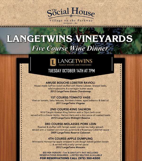 Langetwins Vineyards Five Course Wine Dinner
							Tuesday, October 14th at 7pm
							
							Amuse Bouche - Lobster Ravioli
							1st Course - Tomato Vase
							2nd Course - King Salmon
							3rd Course - Molasses Pork Loin
							4th Course - Apple Dumpling
							
							$55 per person - Tax & gratuity not included - Reservations Required