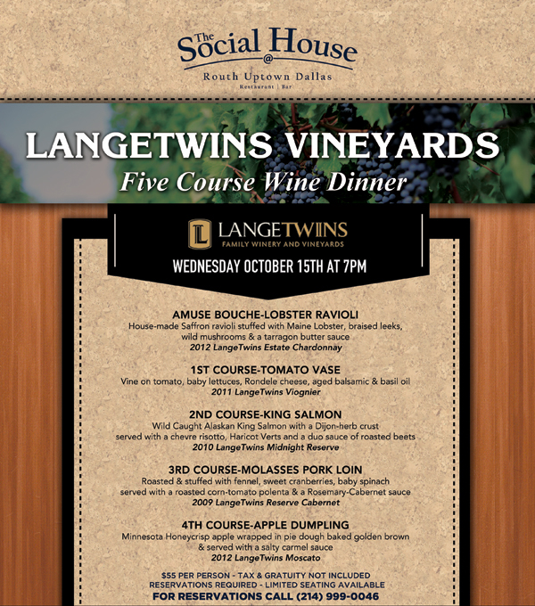 Langetwins Vineyards Five Course Wine Dinner
							Tuesday, October 15th at 7pm
							
							Amuse Bouche - Lobster Ravioli
							1st Course - Tomato Vase
							2nd Course - King Salmon
							3rd Course - Molasses Pork Loin
							4th Course - Apple Dumpling
							
							$55 per person - Tax & gratuity not included - Reservations Required