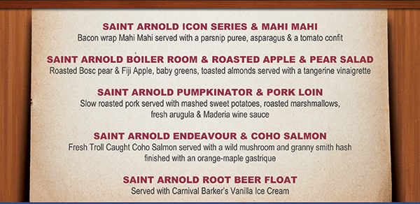 Saint Arnold Icon Series & Mahi Mahi
							Saint Arnold Boiler Room & Roasted Apple & Pear Salad
							Saint Arnold Pumpkinator & Pork Loin
							Saint Arnold Endeavour & Coho Salmon
							Saint Arnold Root Beer Float