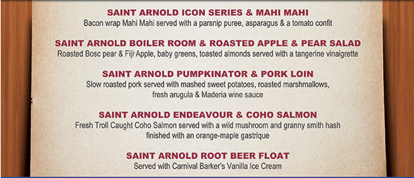 Saint Arnold Icon Series & Mahi Mahi
							Saint Arnold Boiler Room & Roasted Apple & Pear Salad
							Saint Arnold Pumpkinator & Pork Loin
							Saint Arnold Endeavour & Coho Salmon
							Saint Arnold Root Beer Float