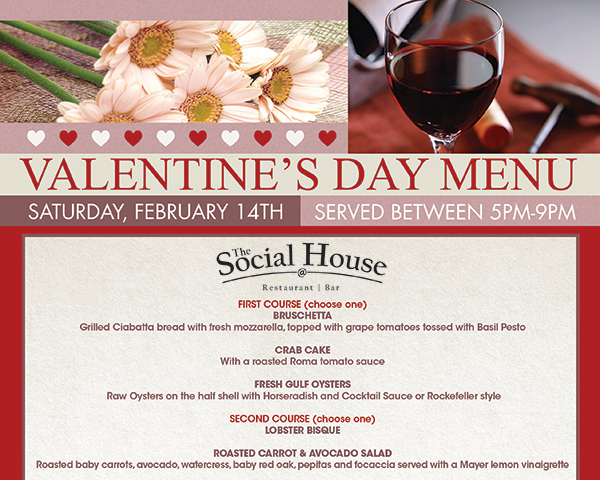 Valentine's Day Menu
							 Sat, Feb 14th served between 5pm and 9pm
							 First Course (choose one) Bruschetta, Crab Cake, Fresh Gulf Oysters
							 Second Course (choose one) Lobster Bisque, Roasted Carrot & Avocado Salad
							See image for full details