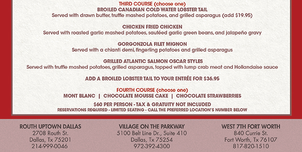 Third Course (choose one)
						Broiled Canadian Cold Water Lobster Tail, Chicken Fried Chicken, Gorgonzola Filet Mignon, Grilled Atlantic Salmon Oscar Styles, Add a broiler lobster tail for $36.95
						 Fourth Course (choose one) Mont Blanc, Chocolate Mousse Cake, Chocolate Strawberries
						 $60 per person, tax and gratuity not included
