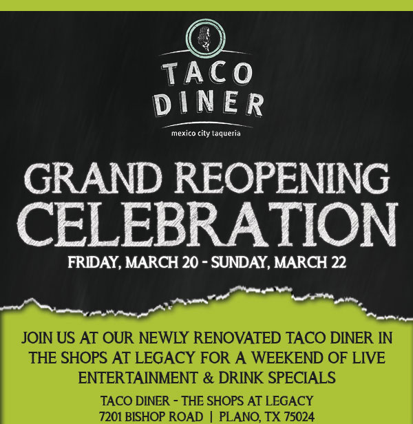 Grand Reopening Celebrations
							 Friday, March 20 - Sunday, March 22
							 Join us at our newly renovated Taco Diner in The Shops at Legacy for a weekend of live entertainment & drink specials