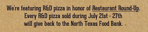 We're featuring R&D pizza in honor of Restaurant Round-Up.
							Every R&D pizza sold during July 21st - 27th will give back to the North Texas Food Bank.