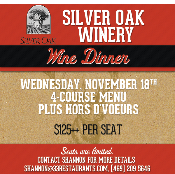 Silver Oak Winery
							 Wine Dinner
							 Wednesday, November 18th
							 4 Course Menu plus Hors Dvoeurs
							 $125++ per seat
							 Contact Shannon for more details
							 See image for full disclaimer