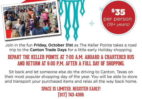 $35 per person
							Join in the fun as the Keller Pointe takes a road trip to the Canton Trade Days for a little early holiday shopping.
							Depart the Keller Pointe at 7am aboard a chartered bus and return at 6pm after a full day of shopping.
							Sit back and let someone else do the driving to Canton, Texas on their most popular shopping day of the year. You will be able to store and transport your purchased items and relax all the way back home.