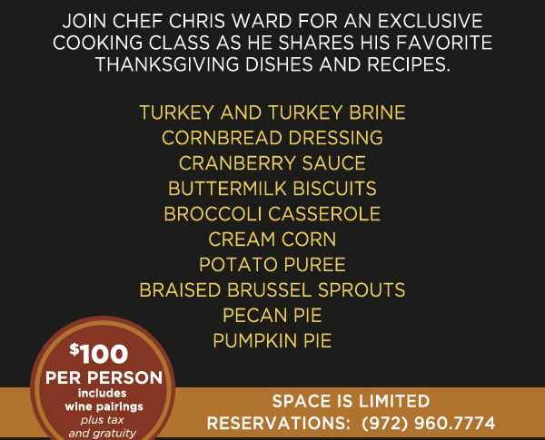 Join Chef Chris Ward for an exclusive cooking class as he shares
							his favorite Thanksgiving dishes and recipes
							See image for full details
							$100 per person, includes wine pairings (plus tax and gratuity)