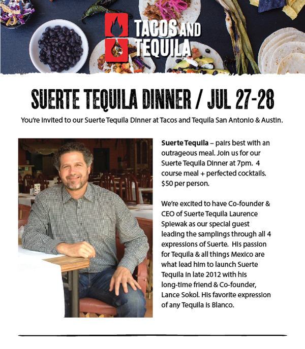 Suerte Tequila Dinner July 27 & July 28. You're invited to our Suerte Tequila Dinner at Tacos and Tequila San Antonio & Austin. Suerte Tequila - pairs best with an outrageous meal. Join us for our Suerte Tequila Dinner at 7pm.  4 course meal + perfected cocktails. $50 per person. We're excited to have Co-founder & CEO of Suerte Tequila Laurence Spiewak as our special guest leading the samplings through all 4 expressions of Suerte.  His passion for Tequila & all things Mexico are what lead him to launch Suerte Tequila in late 2012 with his long-time friend & Co-founder, Lance Sokol. His favorite expression of any Tequila is Blanco.
