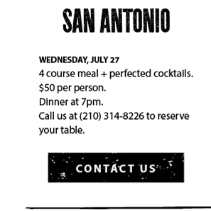 Wednesday, July 27. 4 course meal + perfected cocktails. $50 per person. Dinner at 7pm. Call us at (210) 314-8226 to reserve your table.