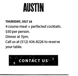 Thursday, July 28. 4 course meal + perfected cocktails. $50 per person. Dinner at 7pm. Call us at (512) 436-8226 to reserve your table.