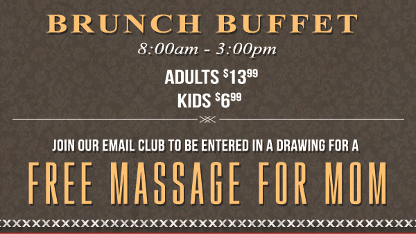 Brunch Buffet
							 8am - 3pm
							 Adults $13.99 - Kids $6.99
							 Join our email club to be entered in a drawing for a free massage for mom