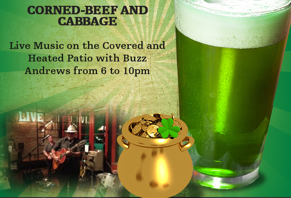 March 17
							 Corned Beef and Cabbage
							 Live Music on the patio with Buzz Andrews
							 Green Beer $2.50 all day
							 See image for details