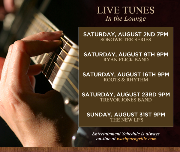 Live Tunes in the Lounge 9pm
							Every Saturday
							Saturday, August 2nd - Songwriter series
							Saturday, August 9th - Ryan Flick Band
							Saturday, August 16th - Roots & Rhythm
							Saturday, August 23rd - Trevor Jones Band
							Saturday, August 31st - The New Lips
							
							Entertainment schedule is always online at washparkgrille.com