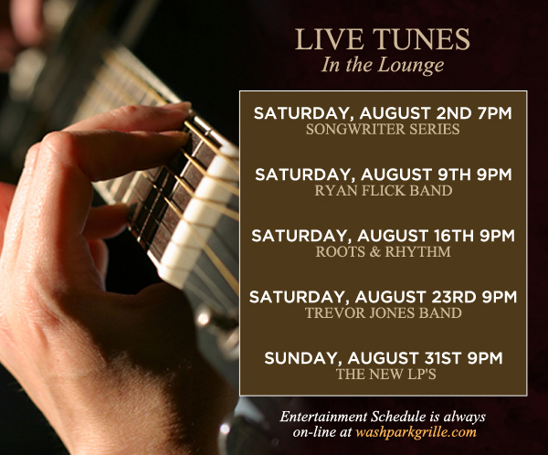 Live Tunes in the Lounge 9pm
							Every Saturday
							Saturday, August 2nd - Songwriter series
							Saturday, August 9th - Ryan Flick Band
							Saturday, August 16th - Roots & Rhythm
							Saturday, August 23rd - Trevor Jones Band
							Saturday, August 31st - The New Lips
							
							Entertainment schedule is always online at washparkgrille.com