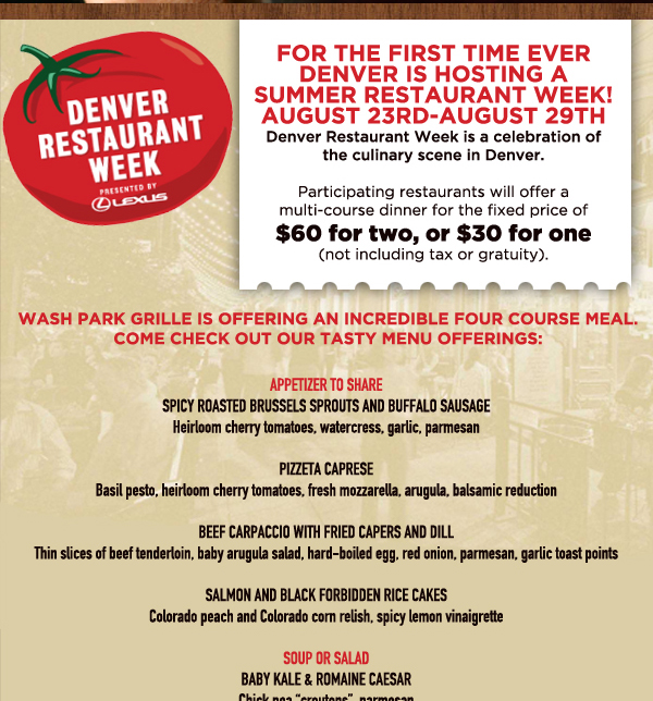 Denver Restaurant Week
							For the first time ever Denver is hosting a summer restaurant week! August 23rd - August 29th
							Participating restaurants will offer a multi-course dinner for the fixed price of $50 for two, or $30 for one (not including tax or gratuity)
							
							See image for full menu