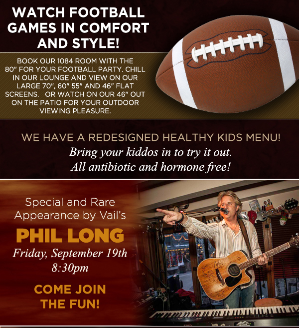 Watch football games in comfort and style!
					
							We have a redesigned healthy kids menu
							Bring your kiddos to try it out, all antibiotic and hormone free!
							
							Special and rare appearance by Vail's Phil Long
							Friday, September 19th @ 8:30pm